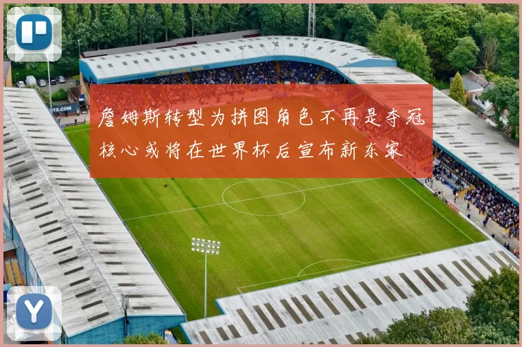 詹姆斯转型为拼图角色不再是夺冠核心或将在世界杯后宣布新东家