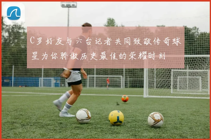 C罗好友与六台记者共同致敬传奇球星为你骄傲历史最佳的荣耀时刻