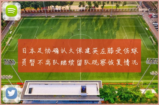 日本足协确认久保建英左膝受伤球员暂不离队继续留队观察恢复情况