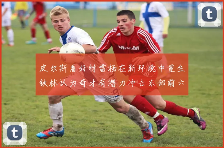 皮尔斯看好特雷杨在新环境中重生铁林认为奇才有潜力冲击东部前六名