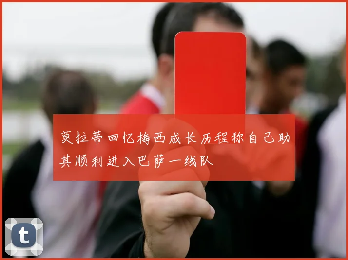 莫拉蒂回忆梅西成长历程称自己助其顺利进入巴萨一线队