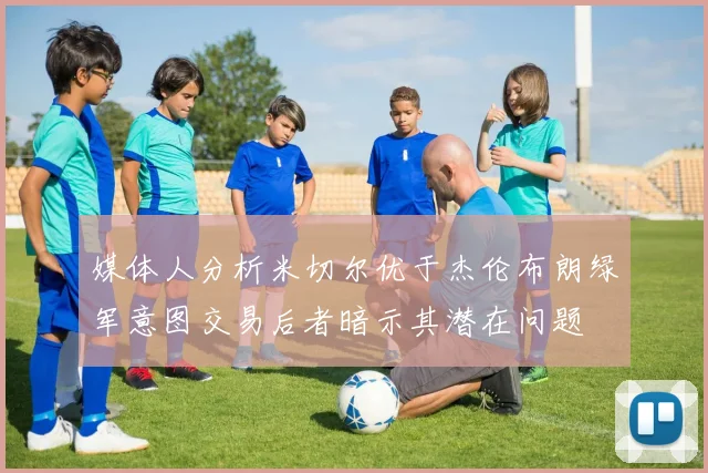 媒体人分析米切尔优于杰伦布朗绿军意图交易后者暗示其潜在问题