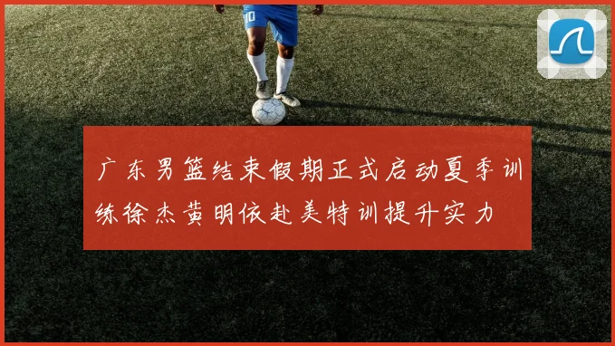 广东男篮结束假期正式启动夏季训练徐杰黄明依赴美特训提升实力