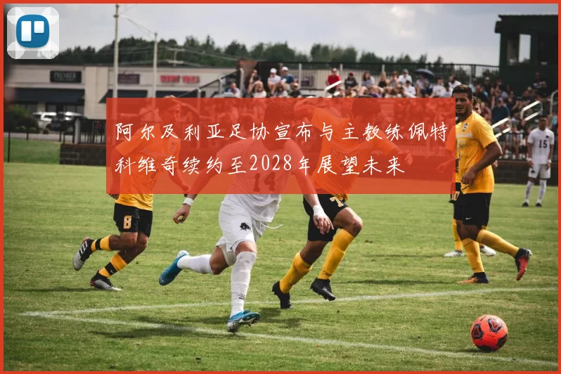 阿尔及利亚足协宣布与主教练佩特科维奇续约至2028年展望未来