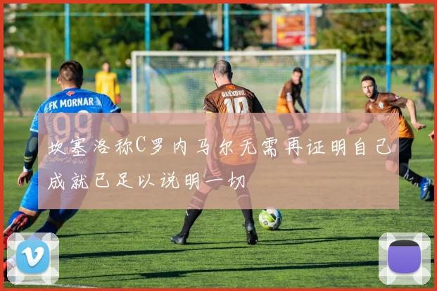 坎塞洛称C罗内马尔无需再证明自己成就已足以说明一切